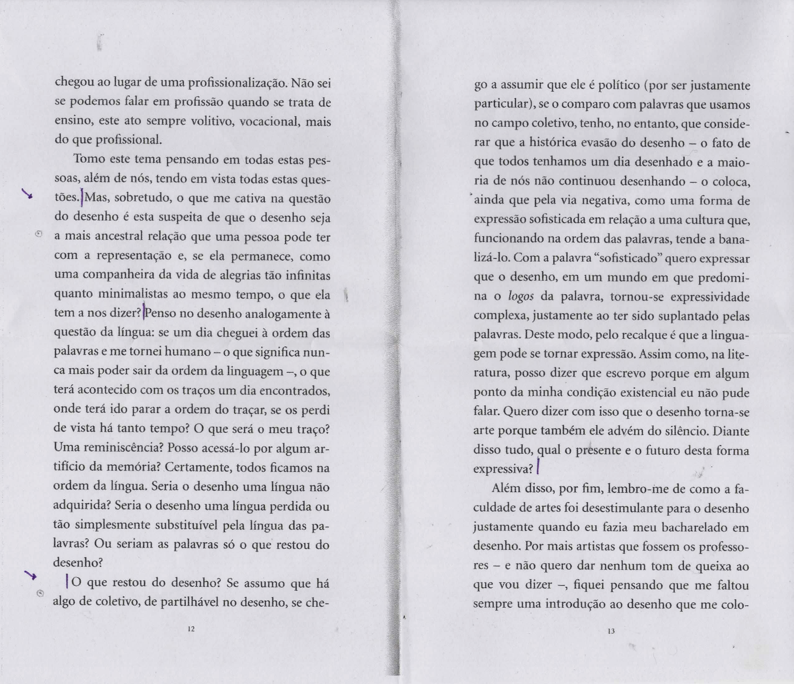 Página dupla de um livro escaneado com um texto destacado onde pode-se ler o seguinte trecho: "Mas, sobretudo, o que me cativa na questão do desenho é esta suspeita de que o desenho seja a mais ancestral relação que uma pessoa pode ter com a representação e, se ela permanece, como uma companheira da vida de alegrias tão infinitas quanto minimalistas ao mesmo tempo, o que ela tem a nos dizer? Penso no desenho analogamente a questão da língua: se um dia cheguei a ordem das palavras e me tornei humano - o que significa nunca mais poder sair da ordem da linguagem —, o que terá acontecido com os traços um dia encontrados, onde terá ido parar a ordem do traçar, se os perdi de vista há tanto tempo? O que será o meu traço? Uma reminiscência? Posso acessá-lo por algum artificio da memória? Certamente, todos ficamos na ordem da língua. Seria o desenho uma língua não adquirida? Seria o desenho uma língua perdida ou tão simplesmente substituível pela língua das palavras? Ou seriam as palavras só o que restou do desenho? O que restou do desenho? Se assumo que há algo de coletivo, de partilhável no desenho, se chego a assumir que ele é político (por ser justamente particular), se o comparo com palavras que usamos no campo coletivo, tenho, no entanto, que considerar que a histérica evasão do desenho — o fato de que todos tenhamos um dia desenhado e a maioria de nós não continuou desenhando — o coloca, ainda que pela via negativa, como uma forma de expressão sofisticada em relação a uma cultura que, funcionando na ordem das palavras, tende a banalizá-lo. Com a palavra “sofisticado” quero expressar que o desenho, em um mundo em que predomina o logos da palavra, tornou-se expressividade complexa, justamente ao ter sido suplantado pelas palavras. Deste modo, pelo recalque é que a linguagem pode se tornar expressão. Assim como, na literatura, posso dizer que escrevo porque em algum ponto da minha condição existencial eu não pude falar. Quero dizer com isso que o desenho torna-se arte porque também ele advém do silêncio. Diante disso tudo, qual o presente e o futuro desta forma expressiva" Na página podem-ser vistas algumas setas e pequena marcações feitas a caneta esferográfica preta e azul, mostrando o início dos trechos mais importantes para o exercício